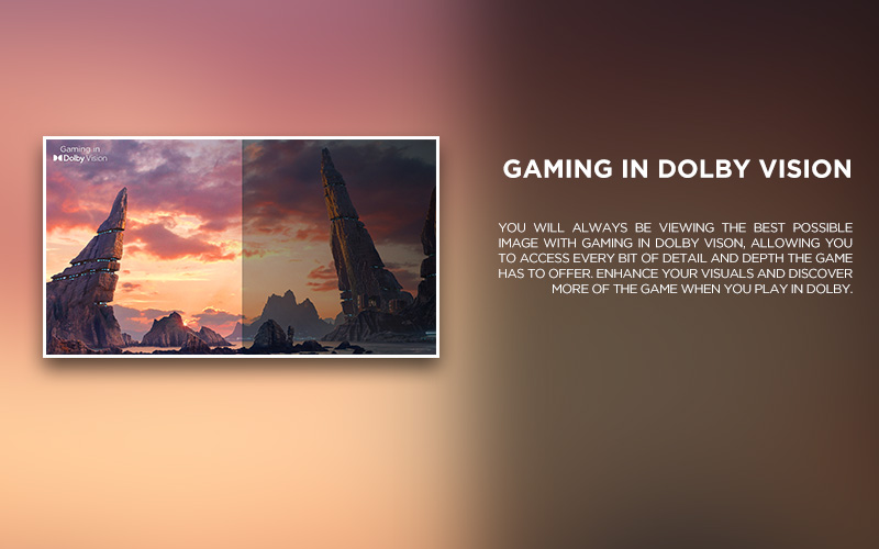 gaming in dolby vision
 ratio - You will always be viewing the best possible image with Gaming in Dolby Vison, allowing you to access every bit of detail and depth the game has to offer. Enhance your visuals and discover more of the game when you play in Dolby.